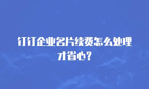 钉钉企业名片续费怎么处理才省心？