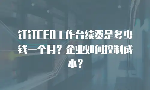 钉钉CEO工作台续费是多少钱一个月？企业如何控制成本？