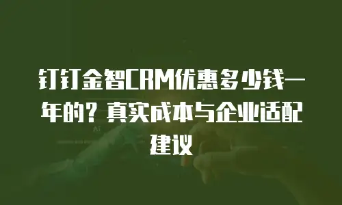 钉钉金智CRM优惠多少钱一年的？真实成本与企业适配建议