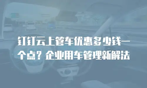 钉钉云上管车优惠多少钱一个点？企业用车管理新解法