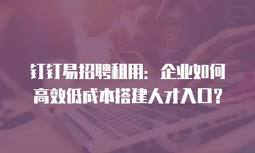 钉钉易招聘租用：企业如何高效低成本搭建人才入口？