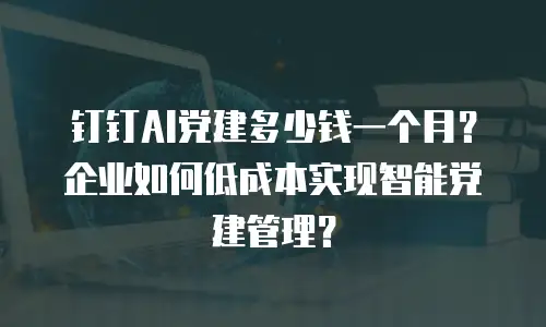 钉钉AI党建多少钱一个月？企业如何低成本实现智能党建管理？