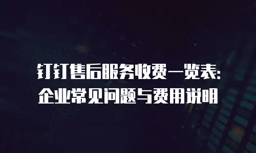 钉钉售后服务收费一览表：企业常见问题与费用说明