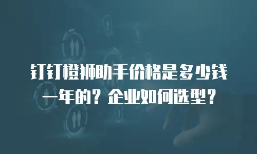 钉钉橙狮助手价格是多少钱一年的？企业如何选型？