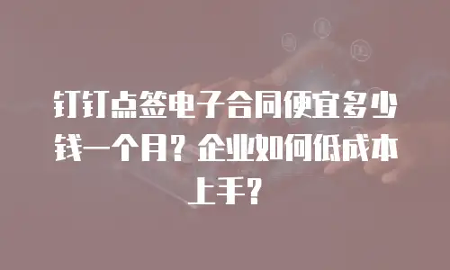 钉钉点签电子合同便宜多少钱一个月？企业如何低成本上手？