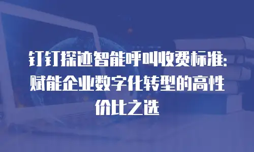 钉钉探迹智能呼叫收费标准：赋能企业数字化转型的高性价比之选
