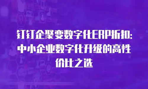 钉钉企聚变数字化ERP折扣：中小企业数字化升级的高性价比之选
