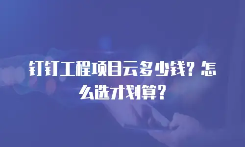 钉钉工程项目云多少钱？怎么选才划算？