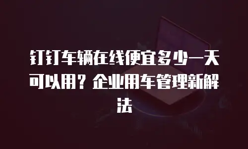 钉钉车辆在线便宜多少一天可以用？企业用车管理新解法