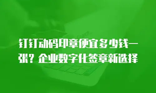 钉钉动码印章便宜多少钱一张？企业数字化签章新选择