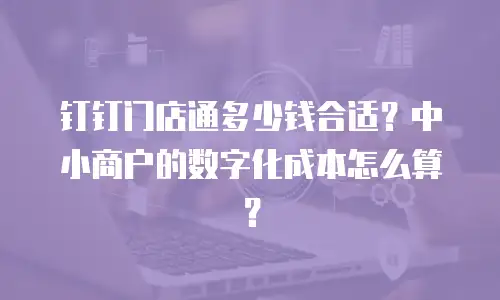 钉钉门店通多少钱合适？中小商户的数字化成本怎么算？