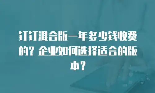 钉钉混合版一年多少钱收费的？企业如何选择适合的版本？