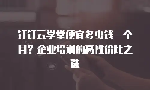 钉钉云学堂便宜多少钱一个月？企业培训的高性价比之选