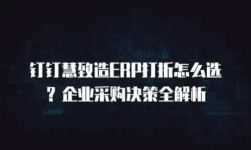 钉钉慧致造ERP打折怎么选？企业采购决策全解析