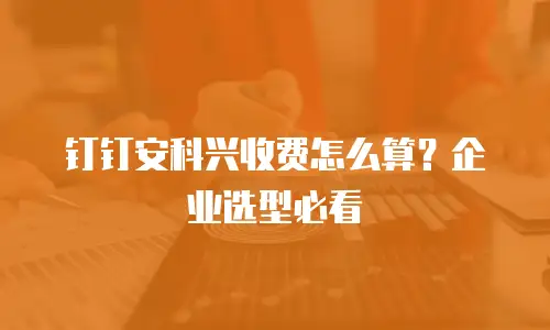 钉钉安科兴收费怎么算？企业选型必看