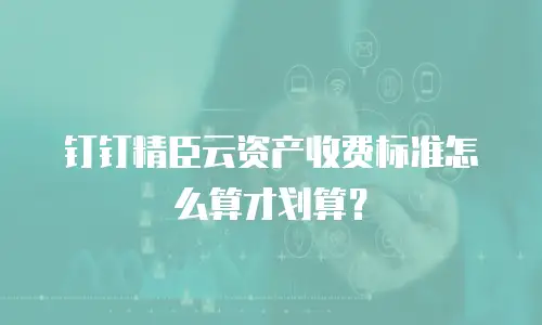钉钉精臣云资产收费标准怎么算才划算？