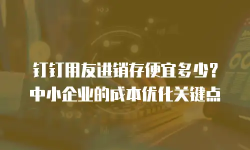 钉钉用友进销存便宜多少？中小企业的成本优化关键点