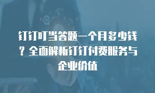 钉钉叮当答题一个月多少钱？全面解析钉钉付费服务与企业价值