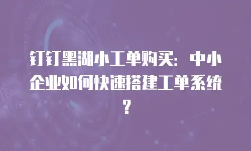 钉钉黑湖小工单购买：中小企业如何快速搭建工单系统？