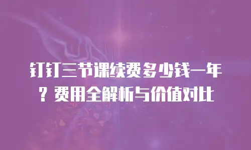 钉钉三节课续费多少钱一年？费用全解析与价值对比