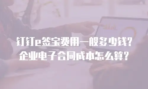 钉钉e签宝费用一般多少钱？企业电子合同成本怎么算？