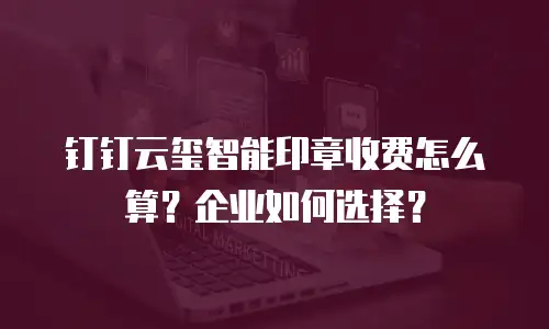 钉钉云玺智能印章收费怎么算？企业如何选择？