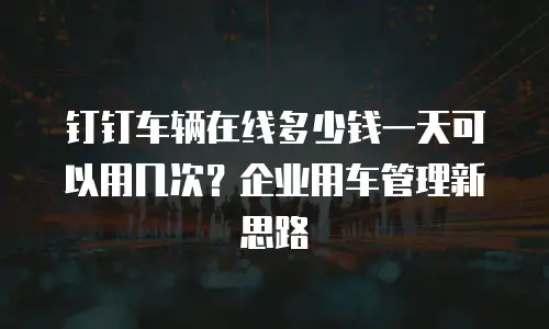 钉钉车辆在线多少钱一天可以用几次？企业用车管理新思路