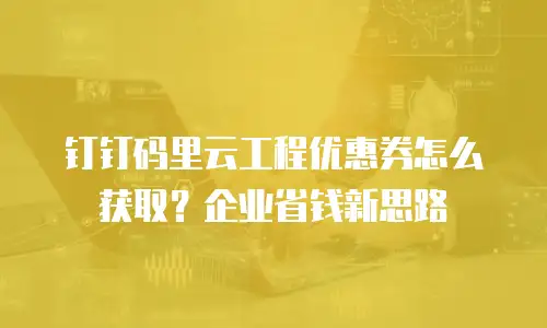 钉钉码里云工程优惠券怎么获取？企业省钱新思路