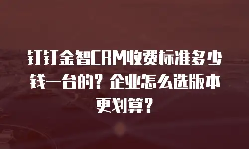 钉钉金智CRM收费标准多少钱一台的？企业怎么选版本更划算？