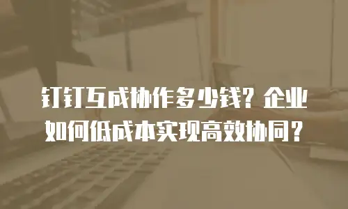 钉钉互成协作多少钱？企业如何低成本实现高效协同？