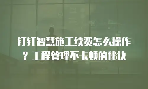 钉钉智慧施工续费怎么操作？工程管理不卡顿的秘诀