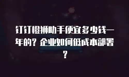 钉钉橙狮助手便宜多少钱一年的？企业如何低成本部署？