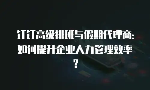 钉钉高级排班与假期代理商：如何提升企业人力管理效率？
