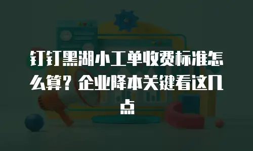 钉钉黑湖小工单收费标准怎么算？企业降本关键看这几点
