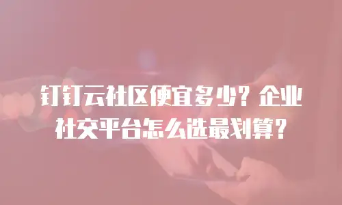 钉钉云社区便宜多少？企业社交平台怎么选最划算？