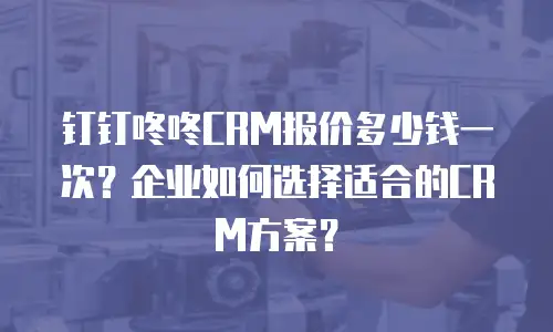 钉钉咚咚CRM报价多少钱一次？企业如何选择适合的CRM方案？
