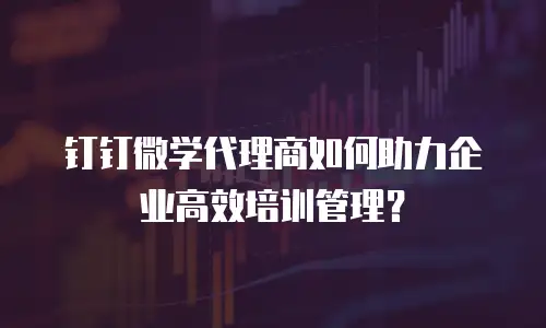 钉钉微学代理商如何助力企业高效培训管理？