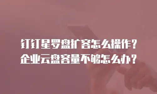 钉钉星罗盘扩容怎么操作？企业云盘容量不够怎么办？