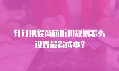 钉钉携程商旅折扣规则怎么设置最省成本？