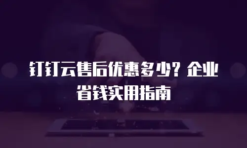 钉钉云售后优惠多少？企业省钱实用指南
