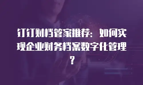 钉钉财档管家推荐：如何实现企业财务档案数字化管理？