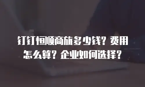 钉钉恒顺商旅多少钱？费用怎么算？企业如何选择？