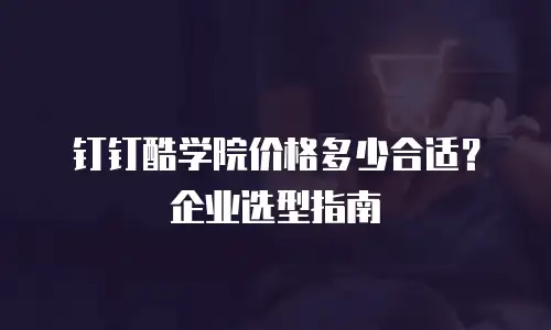 钉钉酷学院价格多少合适？企业选型指南
