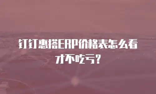钉钉惠搭ERP价格表怎么看才不吃亏？