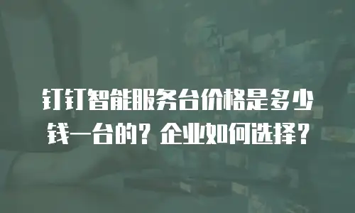 钉钉智能服务台价格是多少钱一台的？企业如何选择？