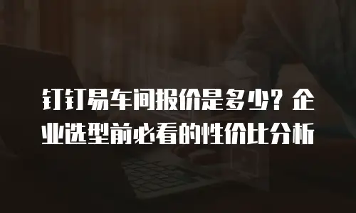 钉钉易车间报价是多少？企业选型前必看的性价比分析
