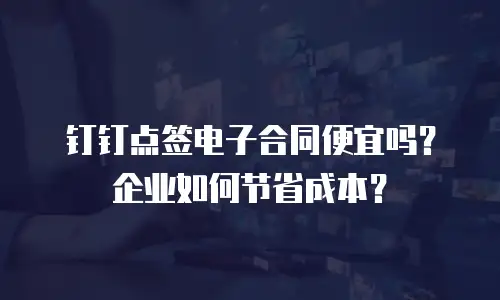 钉钉点签电子合同便宜吗？企业如何节省成本？