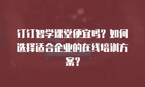 钉钉智学课堂便宜吗？如何选择适合企业的在线培训方案？