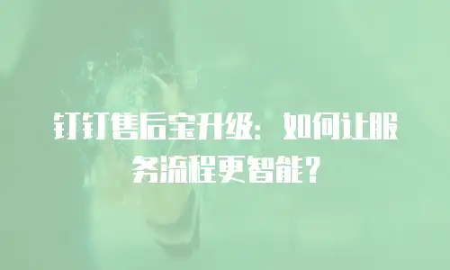 钉钉售后宝升级：如何让服务流程更智能？