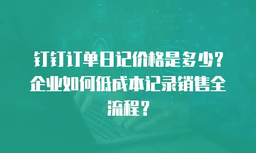 钉钉订单日记价格是多少？企业如何低成本记录销售全流程？